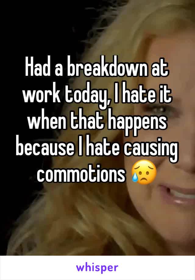 Had a breakdown at work today, I hate it when that happens because I hate causing commotions 😥