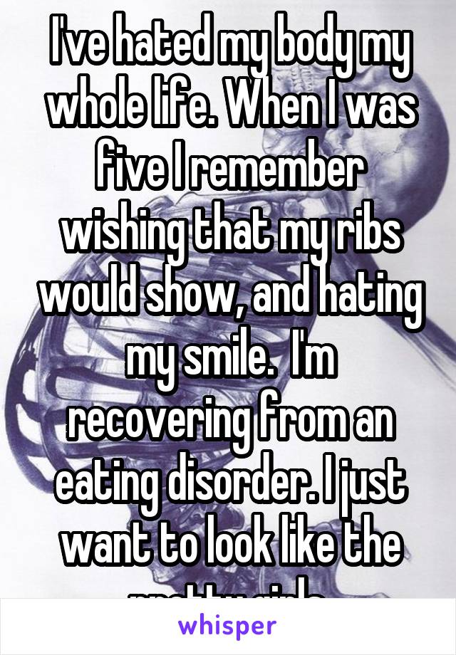 I've hated my body my whole life. When I was five I remember wishing that my ribs would show, and hating my smile.  I'm recovering from an eating disorder. I just want to look like the pretty girls.