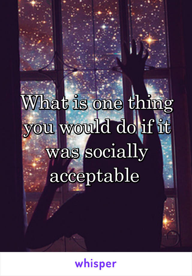 What is one thing you would do if it was socially acceptable 