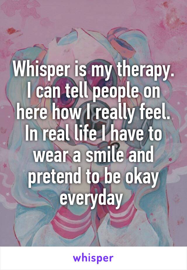 Whisper is my therapy. I can tell people on here how I really feel. In real life I have to wear a smile and pretend to be okay everyday 