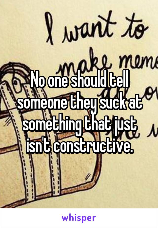 No one should tell someone they suck at something that just isn't constructive.