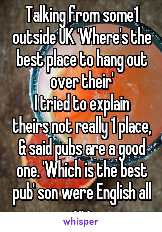 Talking from some1 outside UK 'Where's the best place to hang out over their'
I tried to explain theirs not really 1 place, & said pubs are a good one. 'Which is the best pub' son were English all are