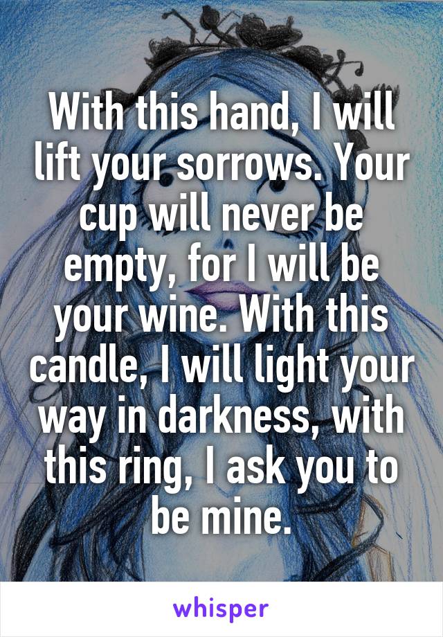 With this hand, I will lift your sorrows. Your cup will never be empty, for I will be your wine. With this candle, I will light your way in darkness, with this ring, I ask you to be mine.