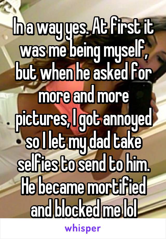 In a way yes. At first it was me being myself, but when he asked for more and more pictures, I got annoyed so I let my dad take selfies to send to him. He became mortified and blocked me lol