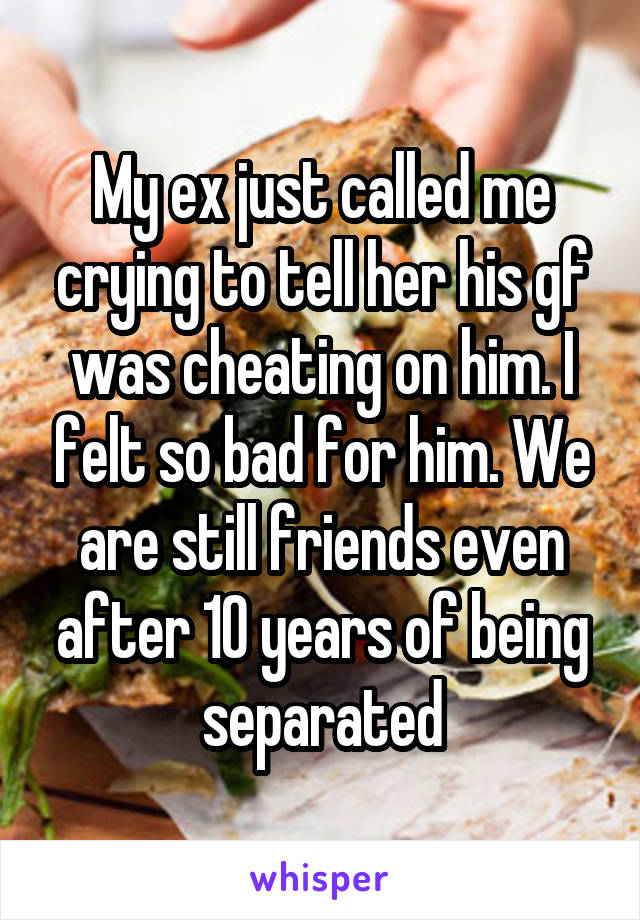 My ex just called me crying to tell her his gf was cheating on him. I felt so bad for him. We are still friends even after 10 years of being separated