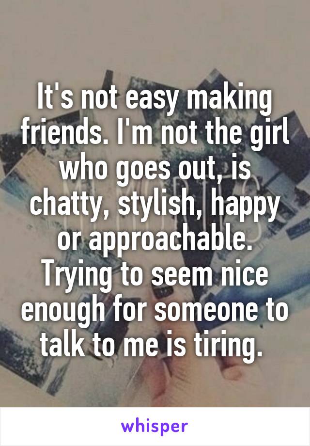 It's not easy making friends. I'm not the girl who goes out, is chatty, stylish, happy or approachable. Trying to seem nice enough for someone to talk to me is tiring. 