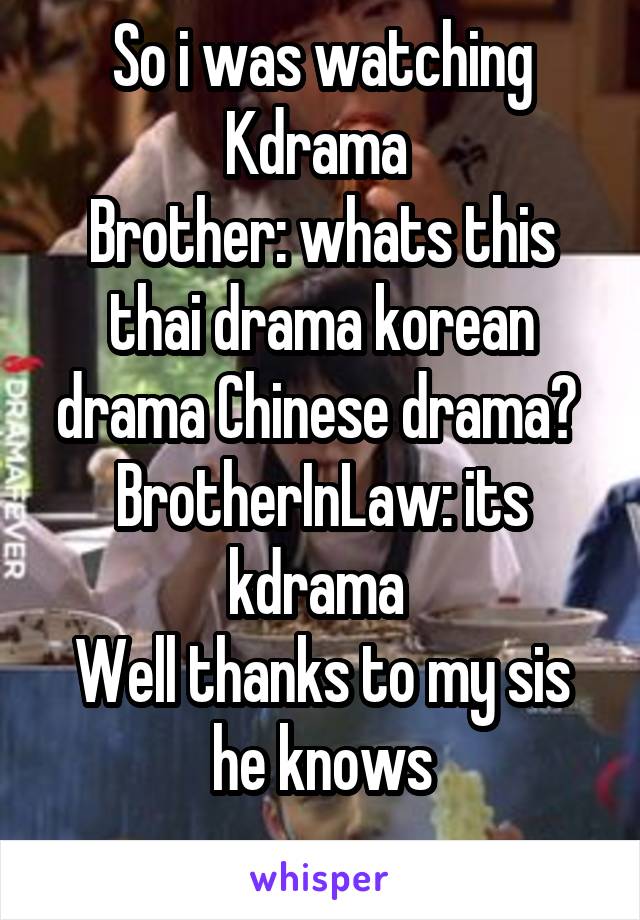 So i was watching Kdrama 
Brother: whats this thai drama korean drama Chinese drama? 
BrotherInLaw: its kdrama 
Well thanks to my sis he knows
