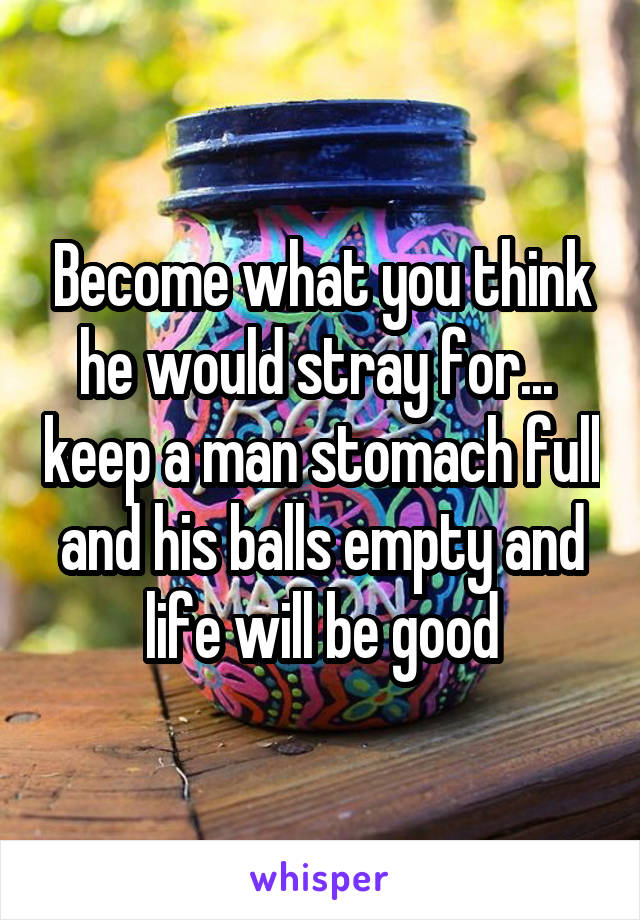 Become what you think he would stray for...  keep a man stomach full and his balls empty and life will be good