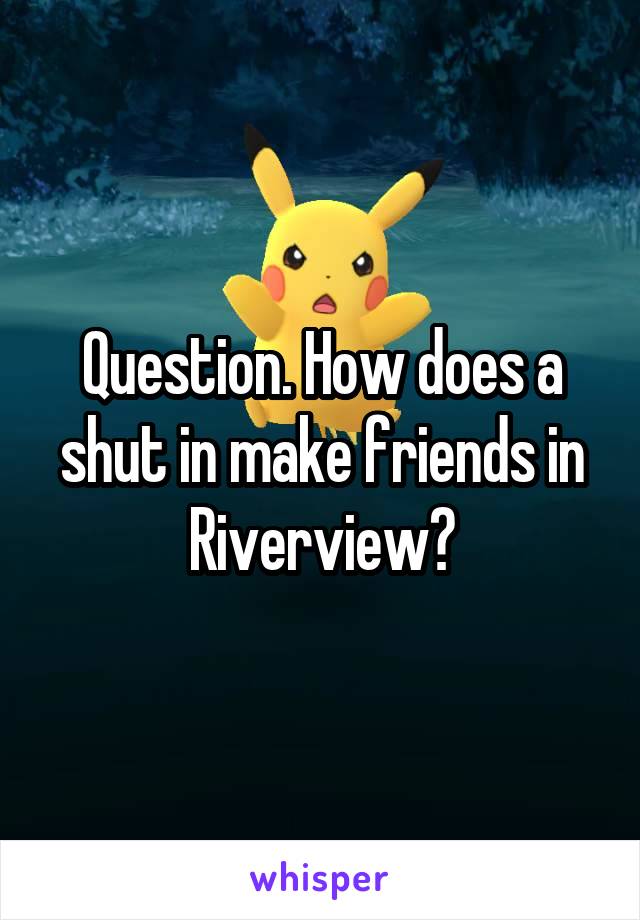 Question. How does a shut in make friends in Riverview?