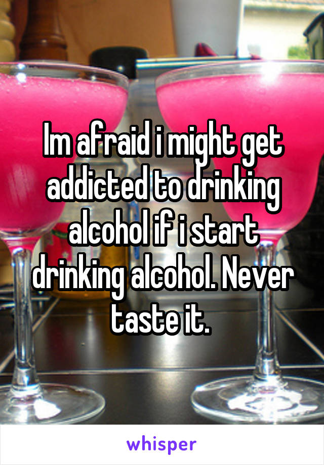 Im afraid i might get addicted to drinking alcohol if i start drinking alcohol. Never taste it. 