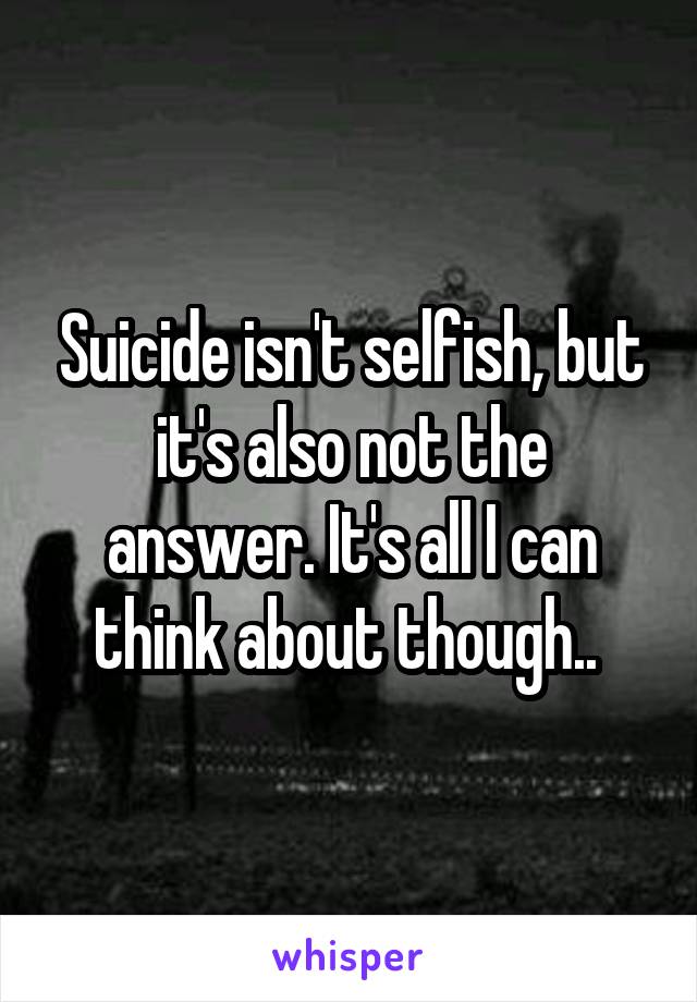 Suicide isn't selfish, but it's also not the answer. It's all I can think about though.. 