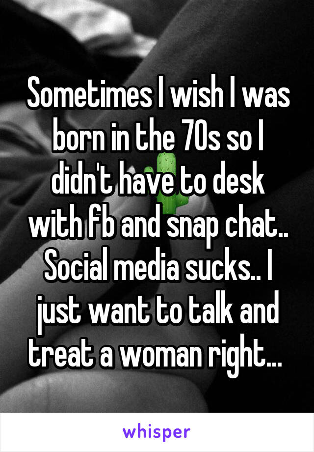 Sometimes I wish I was born in the 70s so I didn't have to desk with fb and snap chat.. Social media sucks.. I just want to talk and treat a woman right... 