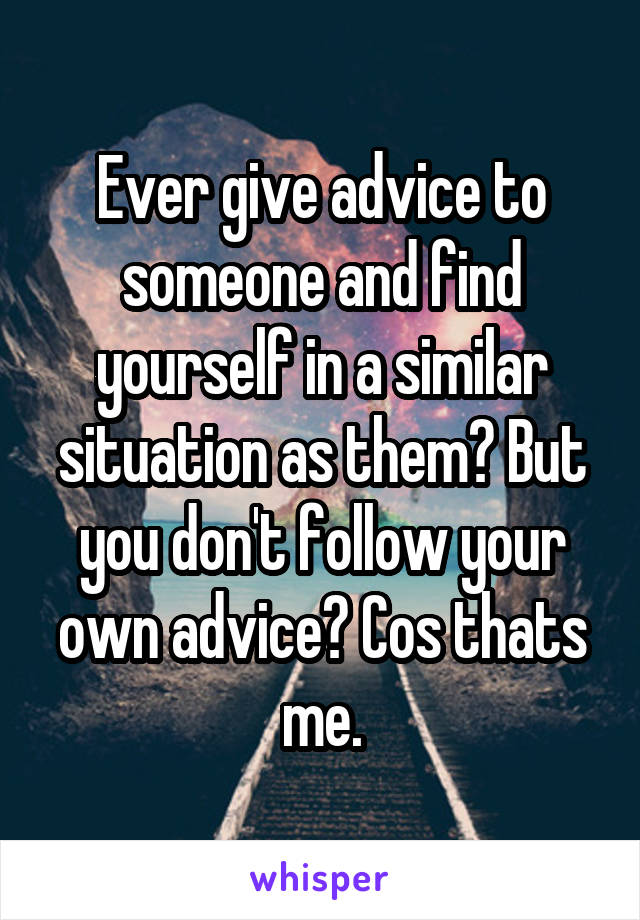 Ever give advice to someone and find yourself in a similar situation as them? But you don't follow your own advice? Cos thats me.