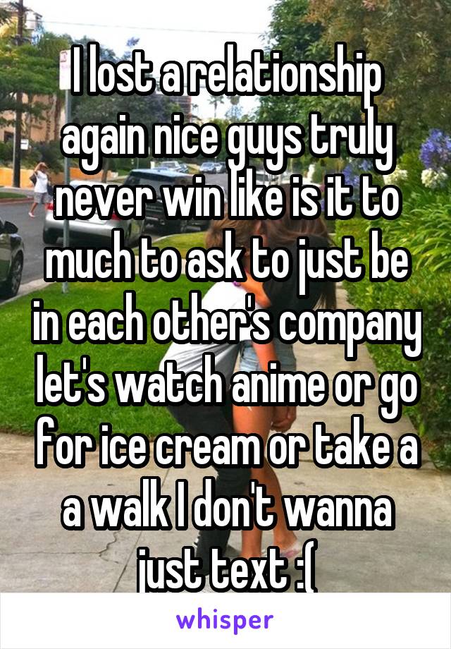 I lost a relationship again nice guys truly never win like is it to much to ask to just be in each other's company let's watch anime or go for ice cream or take a a walk I don't wanna just text :(