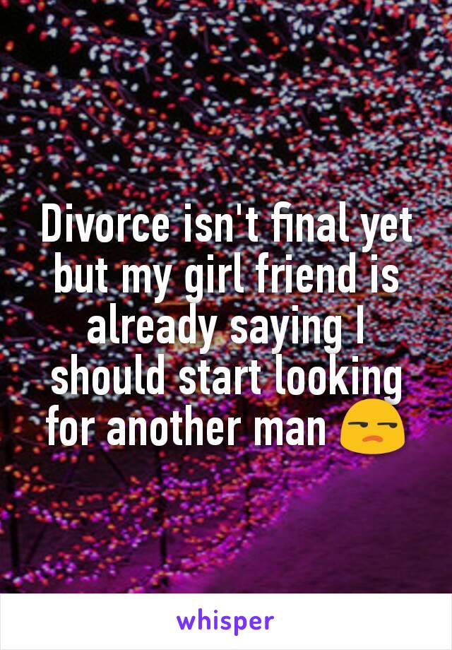 Divorce isn't final yet but my girl friend is already saying I should start looking for another man 😒