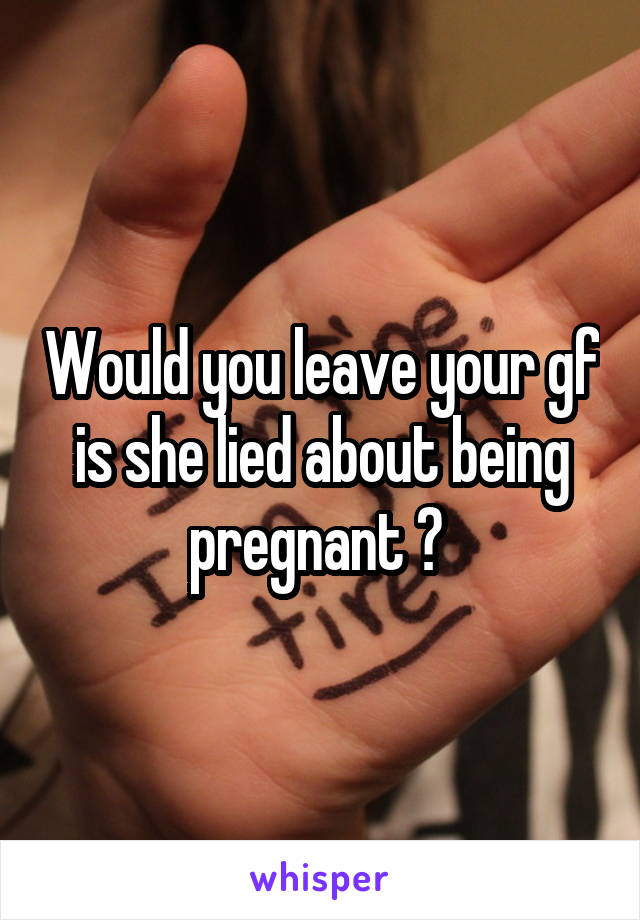 Would you leave your gf is she lied about being pregnant ? 