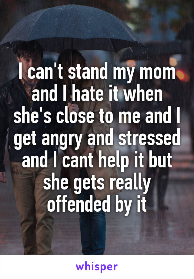 I can't stand my mom and I hate it when she's close to me and I get angry and stressed and I cant help it but she gets really offended by it