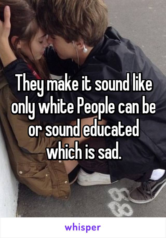 They make it sound like only white People can be or sound educated which is sad.