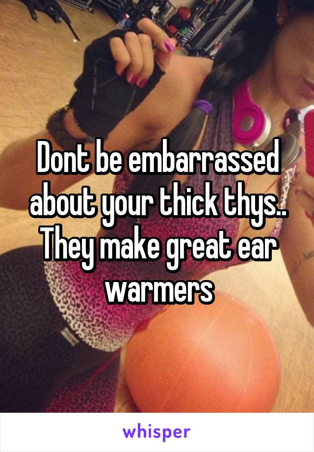 Dont be embarrassed about your thick thys..
They make great ear warmers