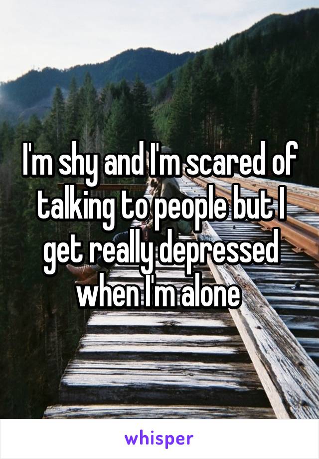 I'm shy and I'm scared of talking to people but I get really depressed when I'm alone 