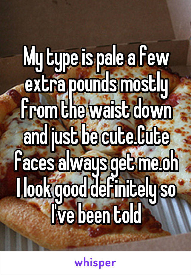 My type is pale a few extra pounds mostly from the waist down and just be cute.Cute faces always get me.oh I look good definitely so I've been told