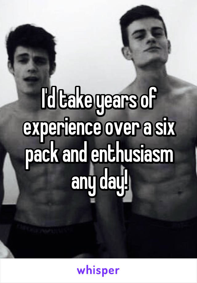 I'd take years of experience over a six pack and enthusiasm any day!