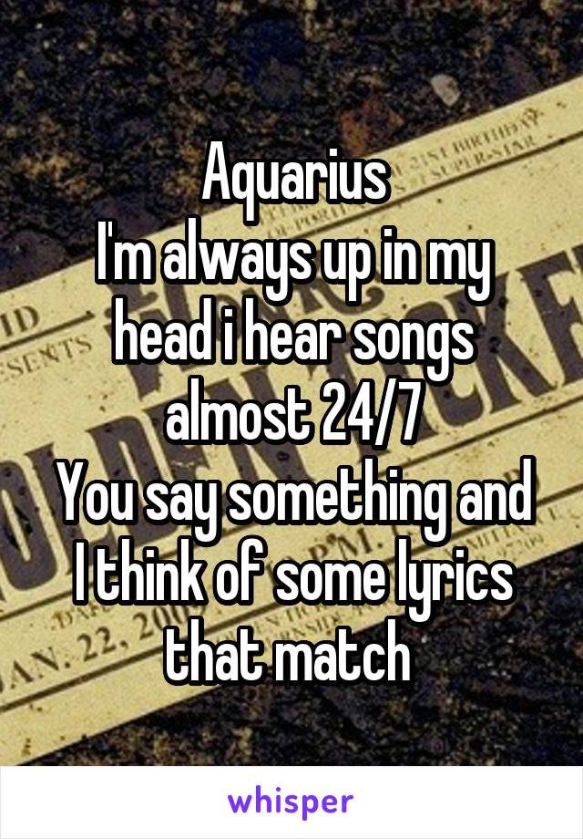 Aquarius
I'm always up in my head i hear songs almost 24/7
You say something and I think of some lyrics that match 