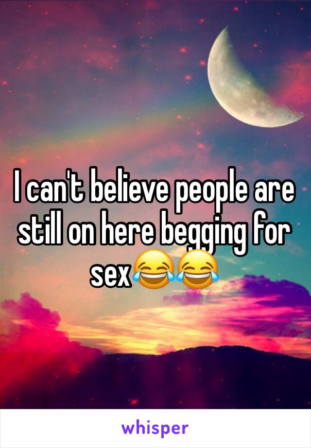 I can't believe people are still on here begging for sex😂😂