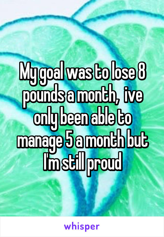 My goal was to lose 8 pounds a month,  ive only been able to manage 5 a month but I'm still proud