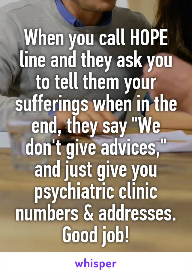 When you call HOPE line and they ask you to tell them your sufferings when in the end, they say "We don't give advices," and just give you psychiatric clinic numbers & addresses. Good job!