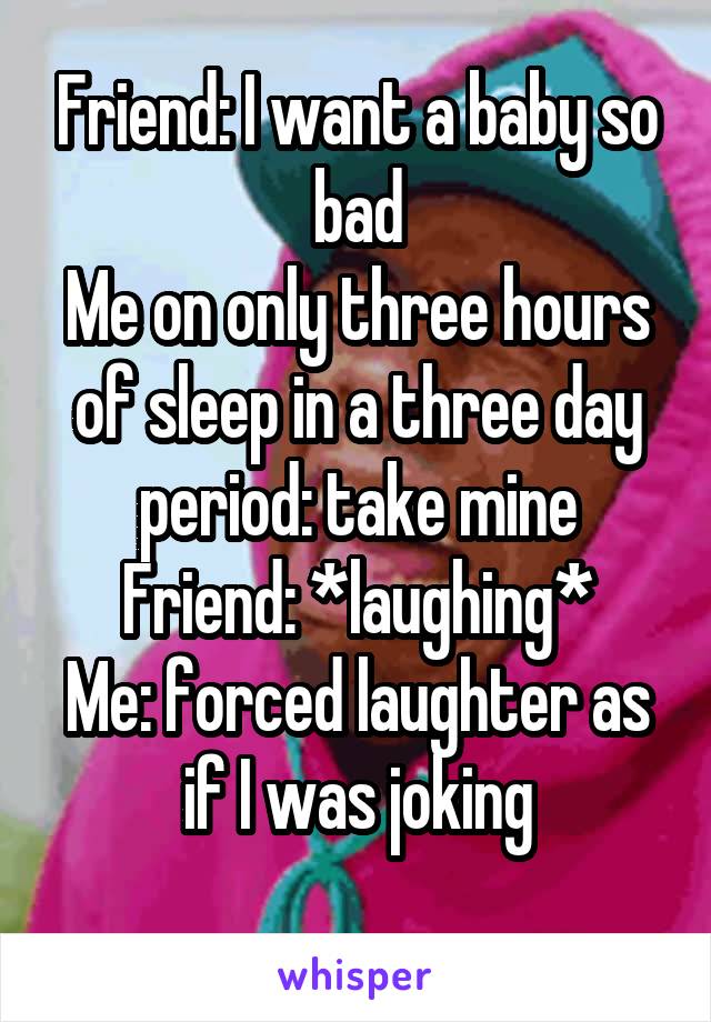 Friend: I want a baby so bad
Me on only three hours of sleep in a three day period: take mine
Friend: *laughing*
Me: forced laughter as if I was joking
