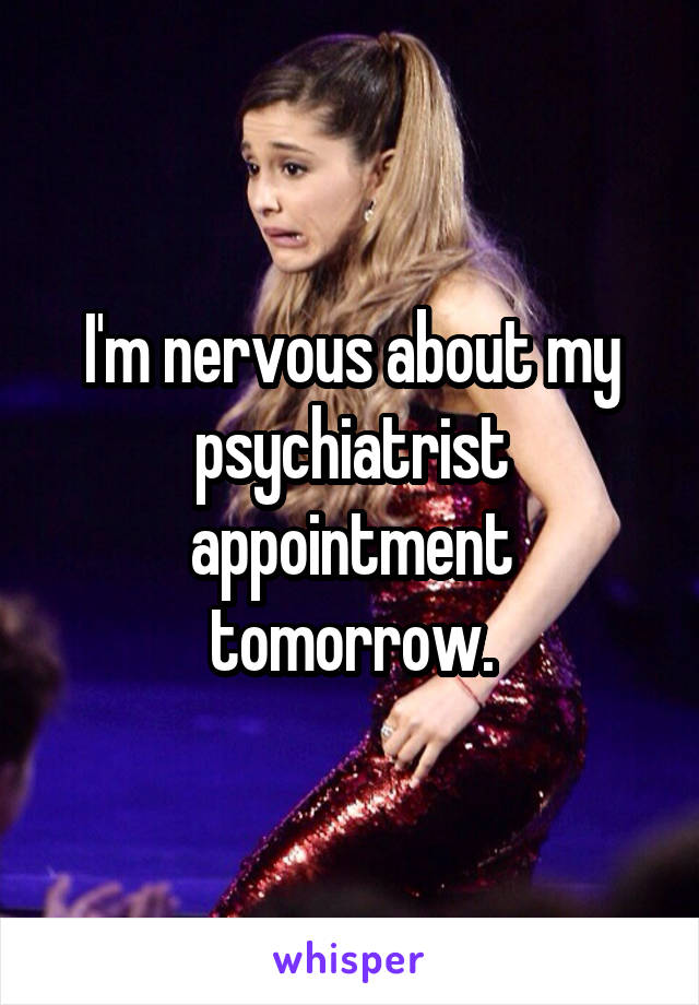 I'm nervous about my psychiatrist appointment tomorrow.