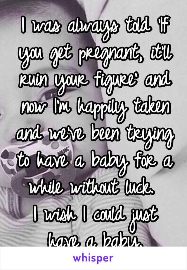 I was always told 'If you get pregnant, it'll ruin your figure' and now I'm happily taken and we've been trying to have a baby for a while without luck. 
I wish I could just have a baby.