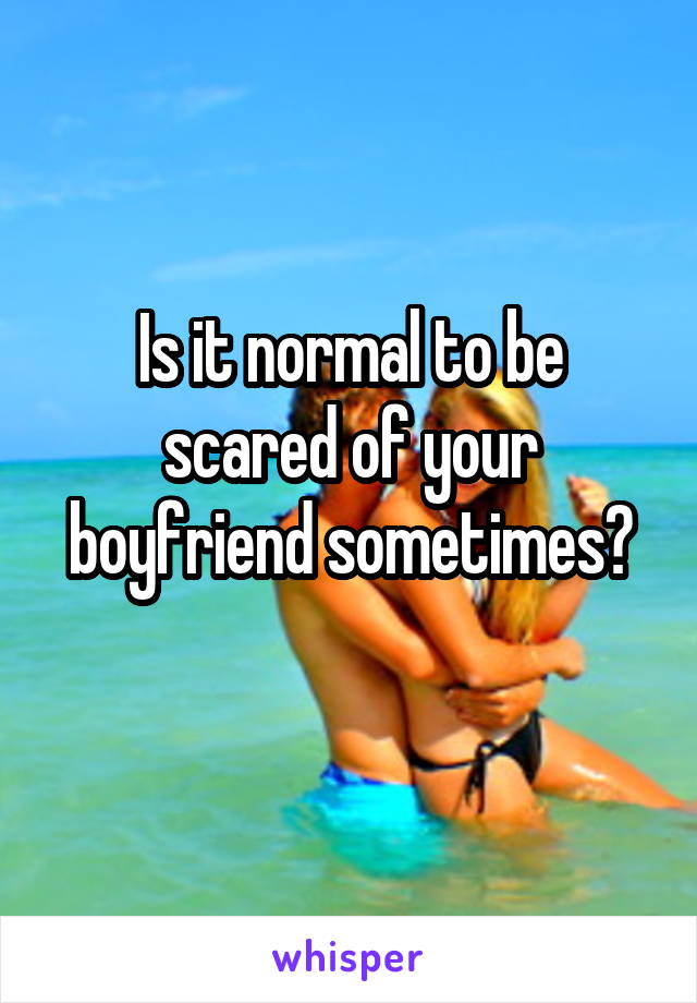 Is it normal to be scared of your boyfriend sometimes?
