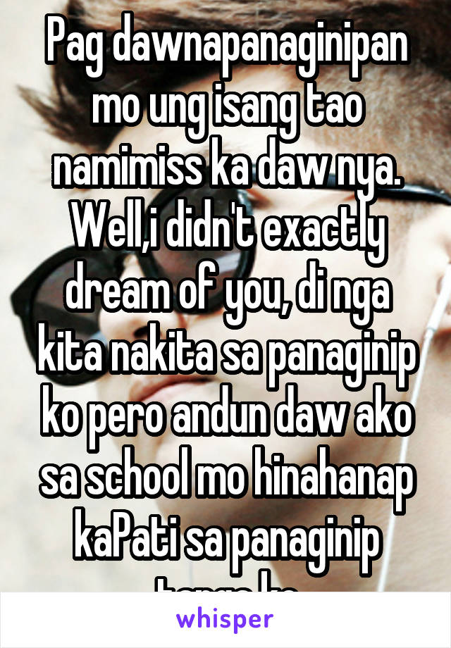 Pag dawnapanaginipan mo ung isang tao namimiss ka daw nya. Well,i didn't exactly dream of you, di nga kita nakita sa panaginip ko pero andun daw ako sa school mo hinahanap kaPati sa panaginip tanga ko