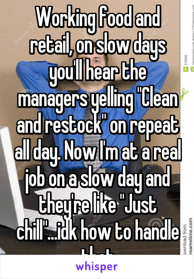 Working food and retail, on slow days you'll hear the managers yelling "Clean and restock" on repeat all day. Now I'm at a real job on a slow day and they're like "Just chill"...idk how to handle that