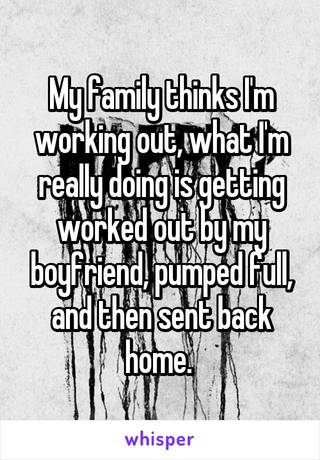 My family thinks I'm working out, what I'm really doing is getting worked out by my boyfriend, pumped full, and then sent back home. 