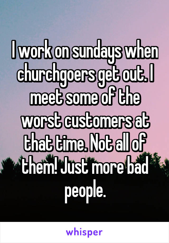 I work on sundays when churchgoers get out. I meet some of the worst customers at that time. Not all of them! Just more bad people.