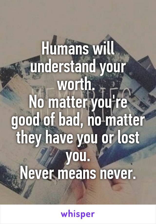 Humans will understand your worth. 
No matter you're good of bad, no matter they have you or lost you.
Never means never.