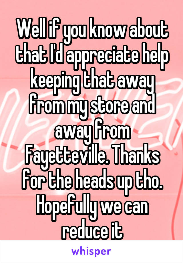 Well if you know about that I'd appreciate help keeping that away from my store and away from Fayetteville. Thanks for the heads up tho. Hopefully we can reduce it