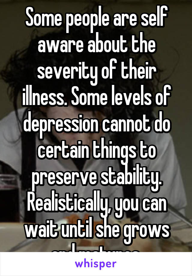 Some people are self aware about the severity of their illness. Some levels of depression cannot do certain things to preserve stability. Realistically, you can wait until she grows and matures.