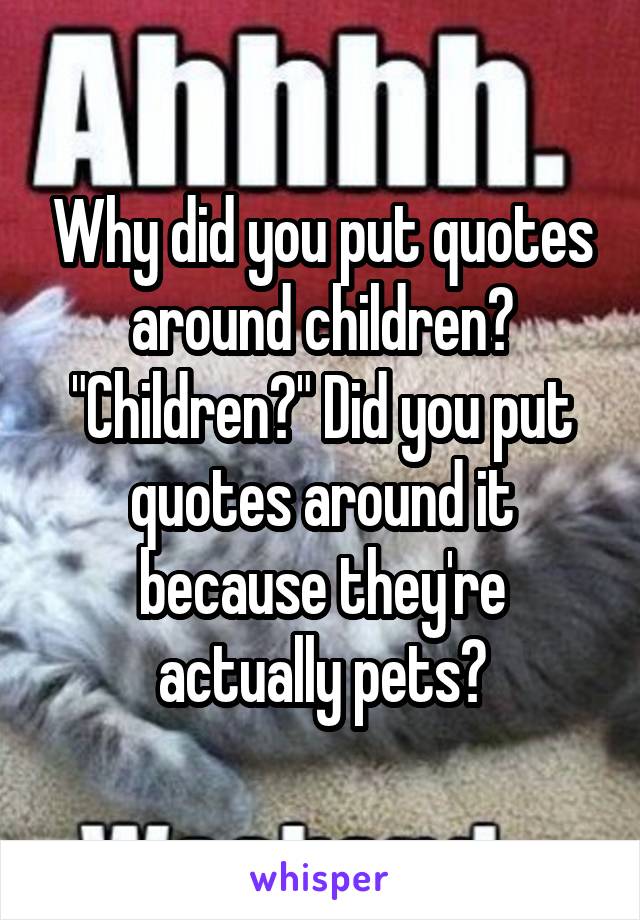 Why did you put quotes around children? "Children?" Did you put quotes around it because they're actually pets?