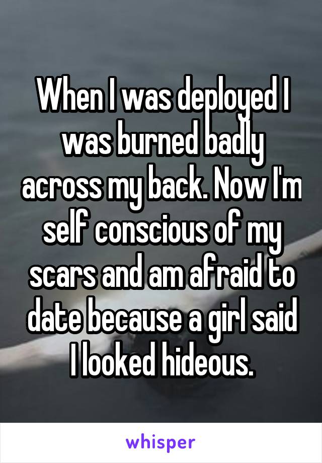 When I was deployed I was burned badly across my back. Now I'm self conscious of my scars and am afraid to date because a girl said I looked hideous.