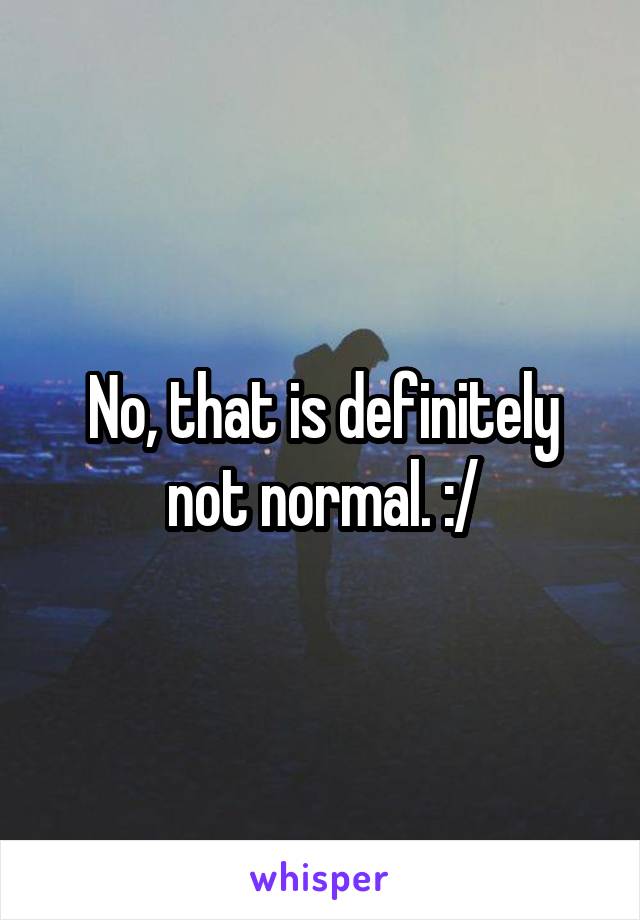 No, that is definitely not normal. :/