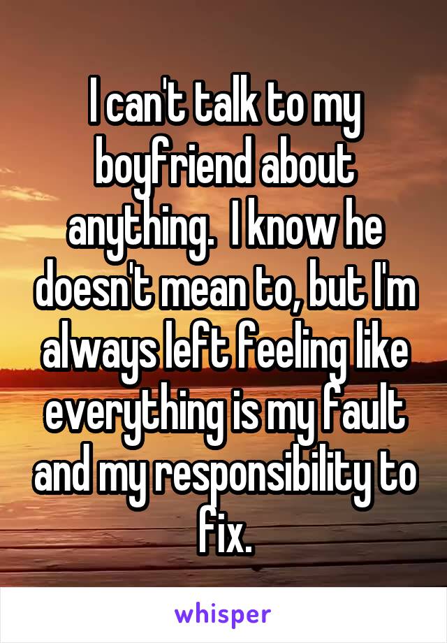 I can't talk to my boyfriend about anything.  I know he doesn't mean to, but I'm always left feeling like everything is my fault and my responsibility to fix.