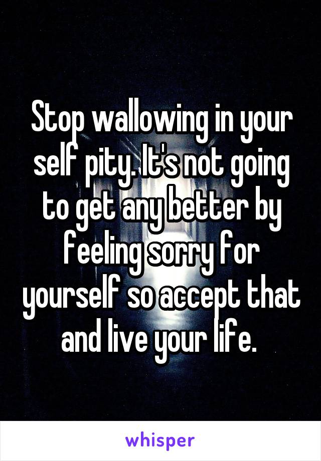 Stop wallowing in your self pity. It's not going to get any better by feeling sorry for yourself so accept that and live your life. 