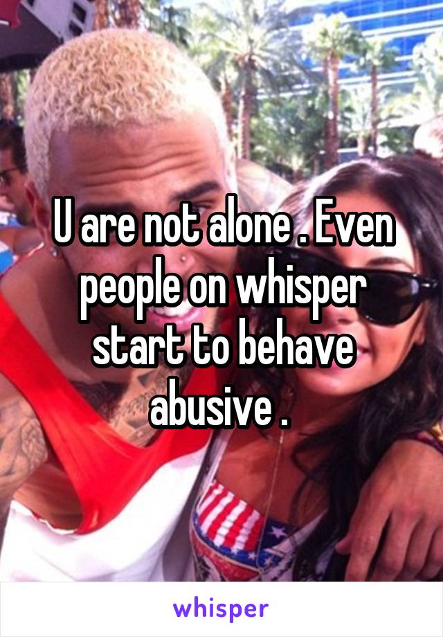 U are not alone . Even people on whisper start to behave abusive . 