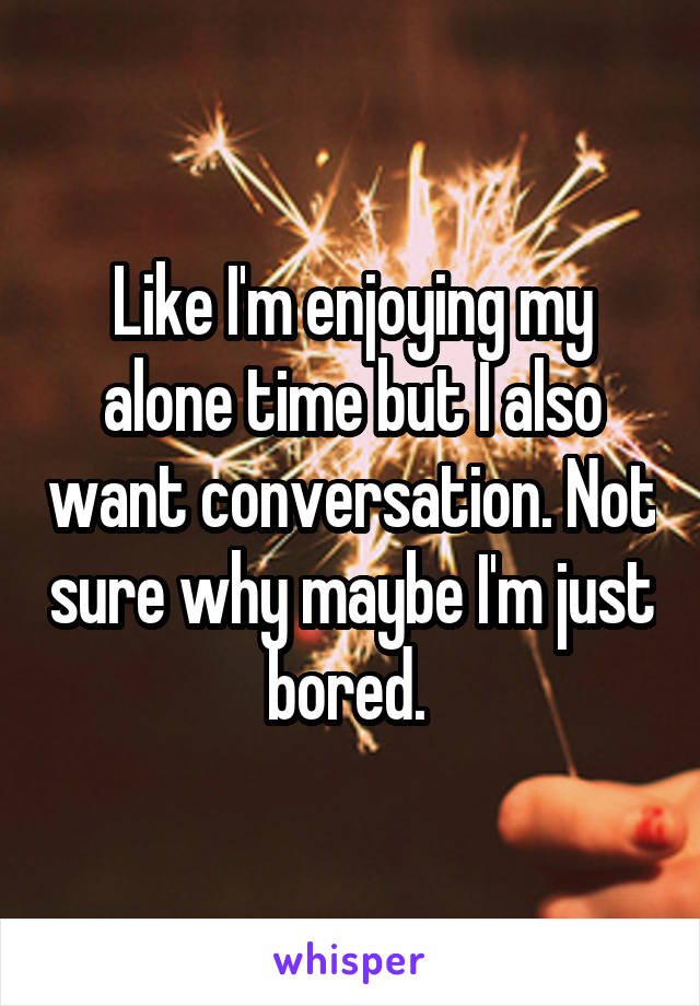 Like I'm enjoying my alone time but I also want conversation. Not sure why maybe I'm just bored. 