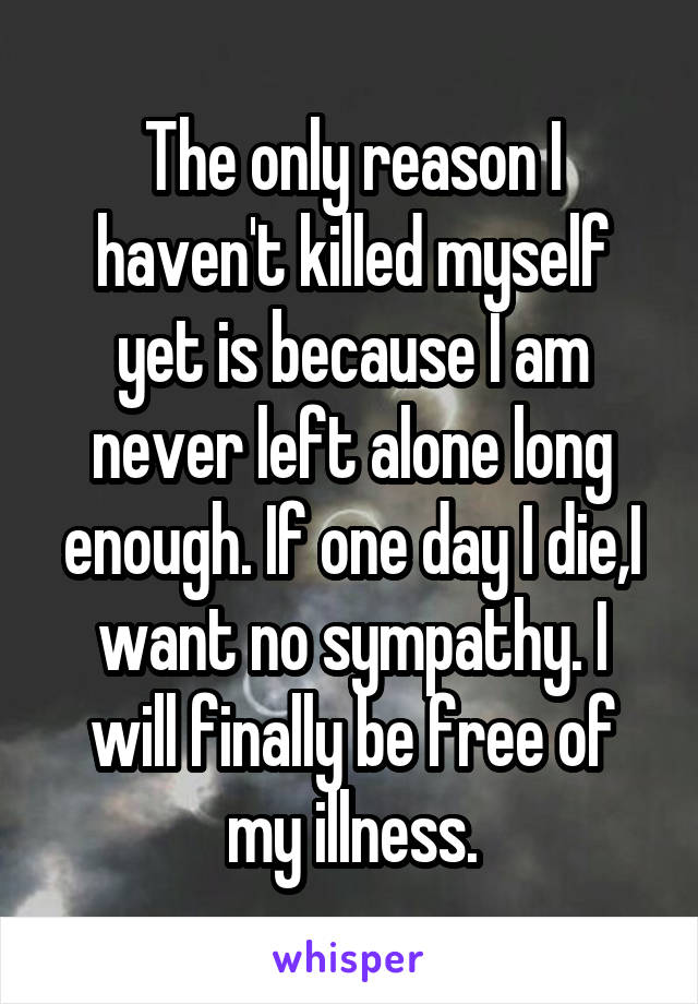 The only reason I haven't killed myself yet is because I am never left alone long enough. If one day I die,I want no sympathy. I will finally be free of my illness.