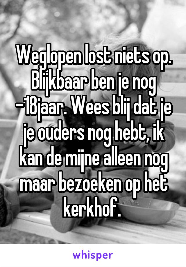 Weglopen lost niets op. Blijkbaar ben je nog -18jaar. Wees blij dat je je ouders nog hebt, ik kan de mijne alleen nog maar bezoeken op het kerkhof. 